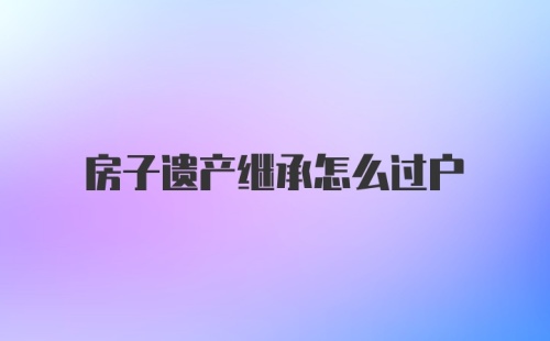 房子遗产继承怎么过户