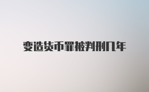 变造货币罪被判刑几年