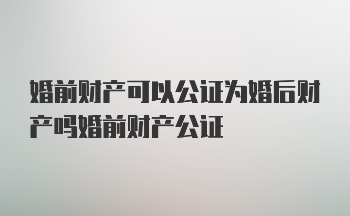 婚前财产可以公证为婚后财产吗婚前财产公证