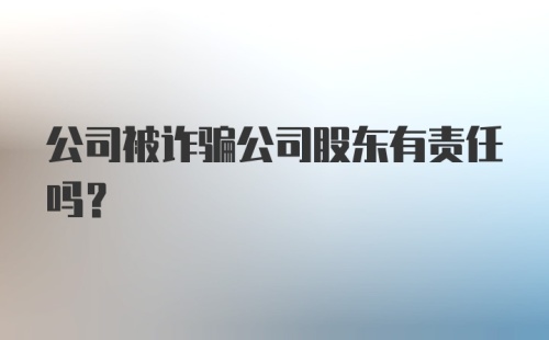 公司被诈骗公司股东有责任吗？