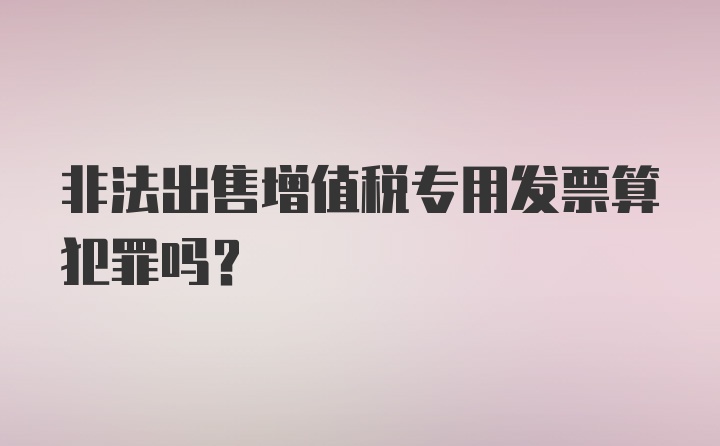 非法出售增值税专用发票算犯罪吗？