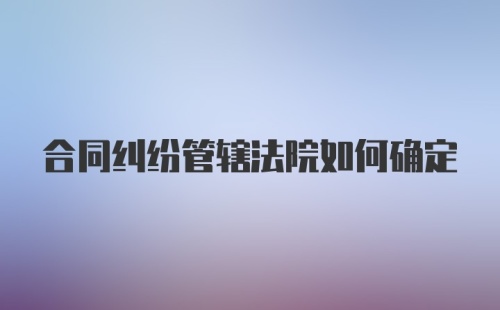 合同纠纷管辖法院如何确定