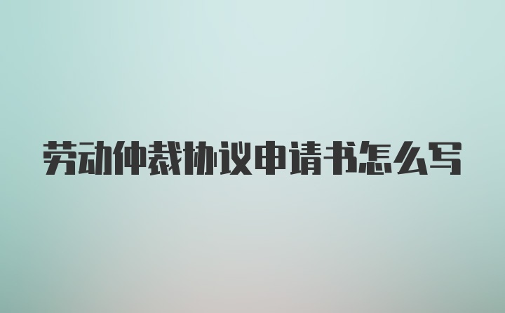 劳动仲裁协议申请书怎么写