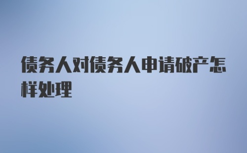 债务人对债务人申请破产怎样处理