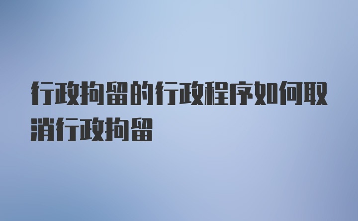 行政拘留的行政程序如何取消行政拘留