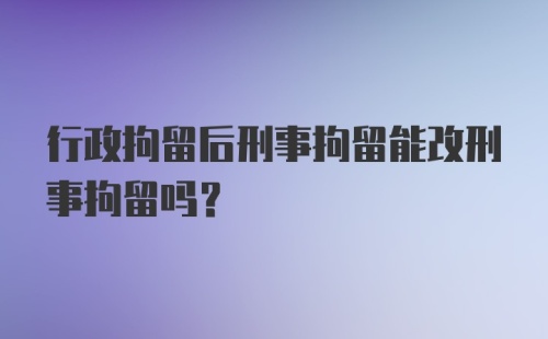 行政拘留后刑事拘留能改刑事拘留吗？