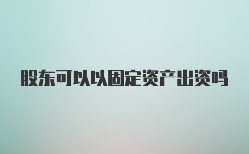 股东可以以固定资产出资吗