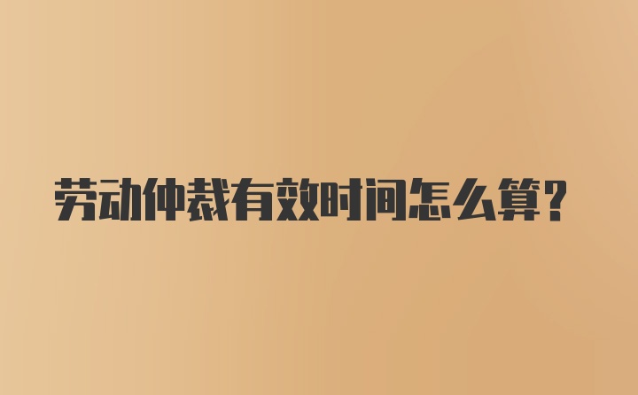 劳动仲裁有效时间怎么算？