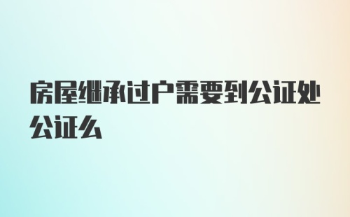 房屋继承过户需要到公证处公证么