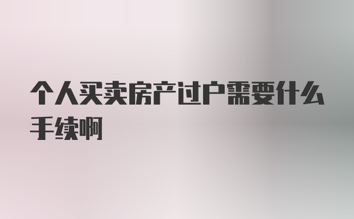 个人买卖房产过户需要什么手续啊