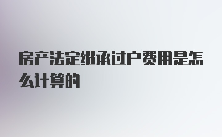 房产法定继承过户费用是怎么计算的