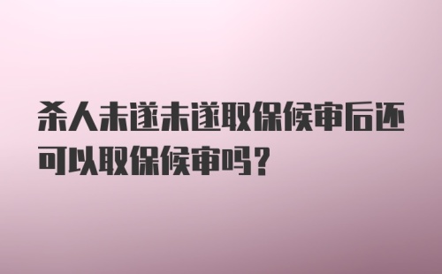 杀人未遂未遂取保候审后还可以取保候审吗？