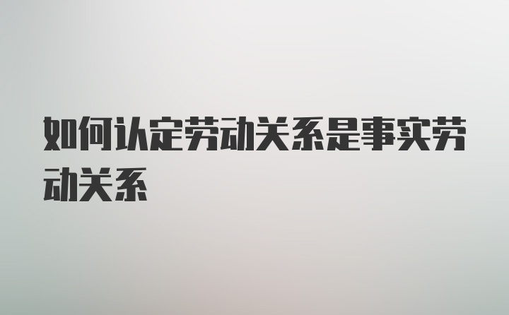 如何认定劳动关系是事实劳动关系