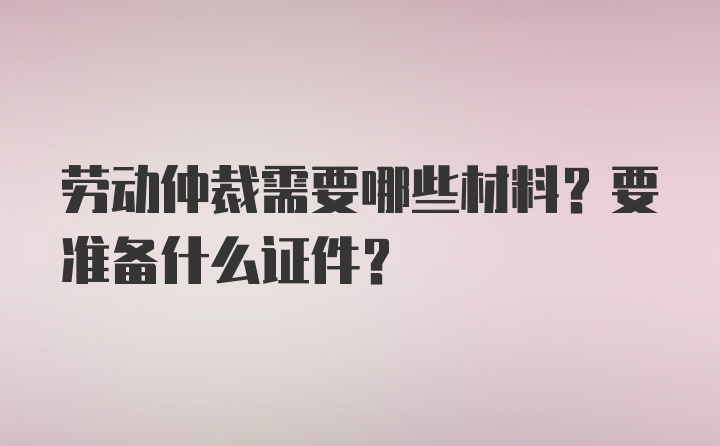 劳动仲裁需要哪些材料？要准备什么证件？