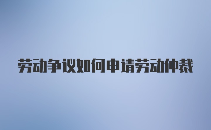 劳动争议如何申请劳动仲裁