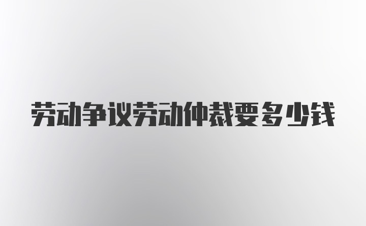劳动争议劳动仲裁要多少钱