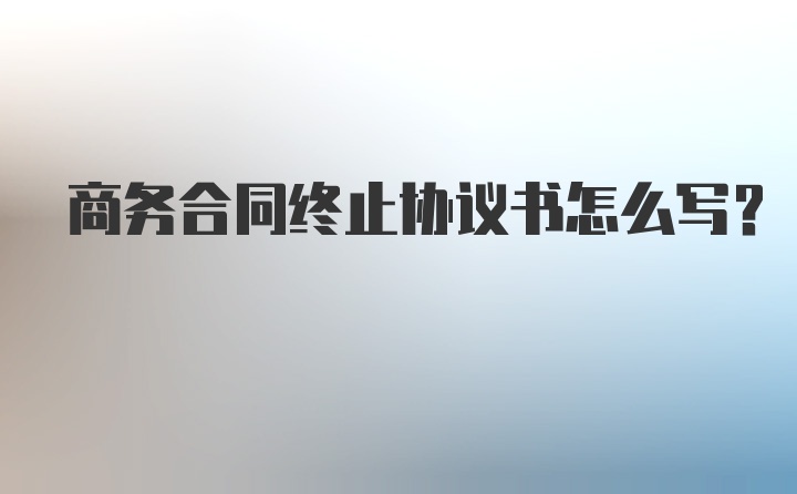 商务合同终止协议书怎么写？