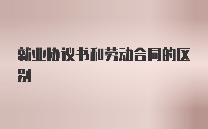 就业协议书和劳动合同的区别