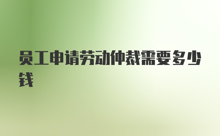 员工申请劳动仲裁需要多少钱