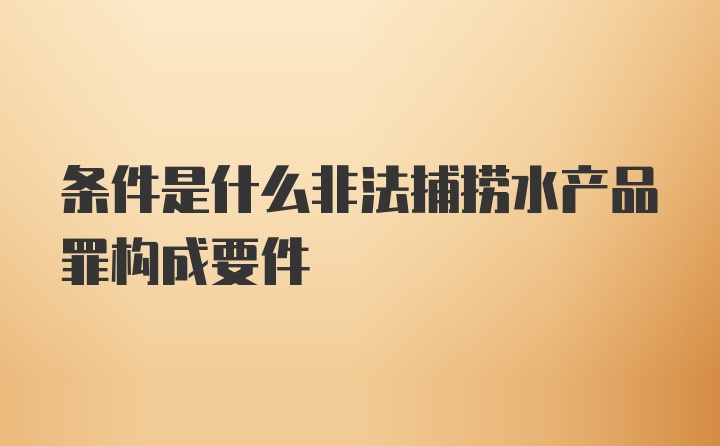 条件是什么非法捕捞水产品罪构成要件