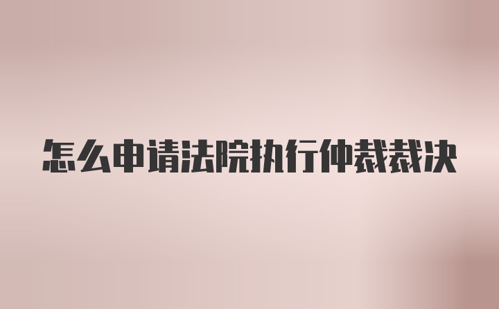 怎么申请法院执行仲裁裁决