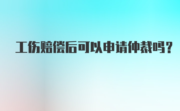 工伤赔偿后可以申请仲裁吗？