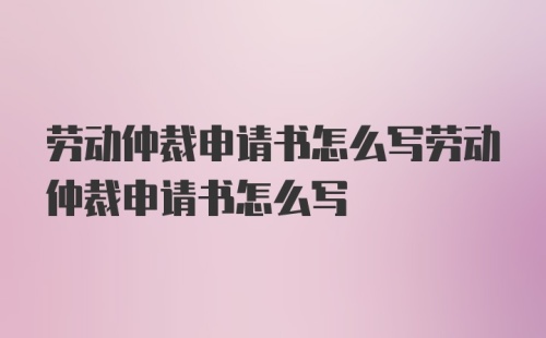 劳动仲裁申请书怎么写劳动仲裁申请书怎么写