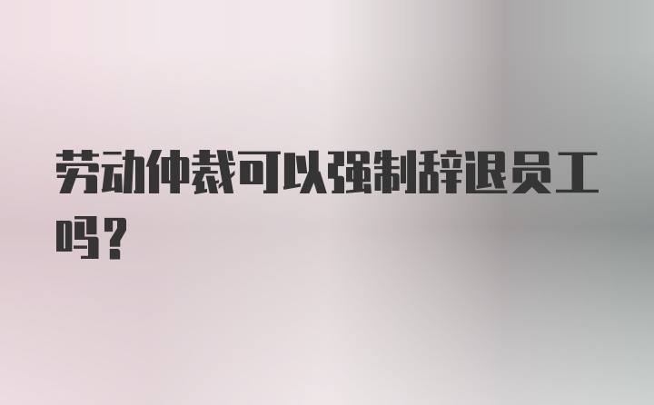 劳动仲裁可以强制辞退员工吗？