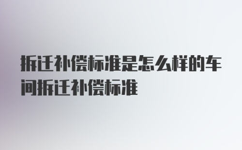 拆迁补偿标准是怎么样的车间拆迁补偿标准