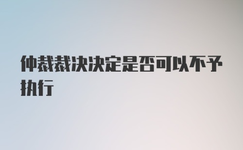 仲裁裁决决定是否可以不予执行