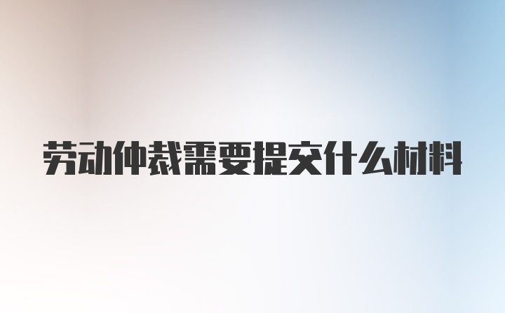 劳动仲裁需要提交什么材料