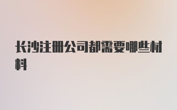 长沙注册公司都需要哪些材料