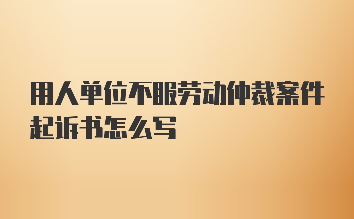 用人单位不服劳动仲裁案件起诉书怎么写