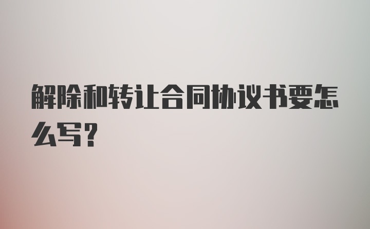 解除和转让合同协议书要怎么写？