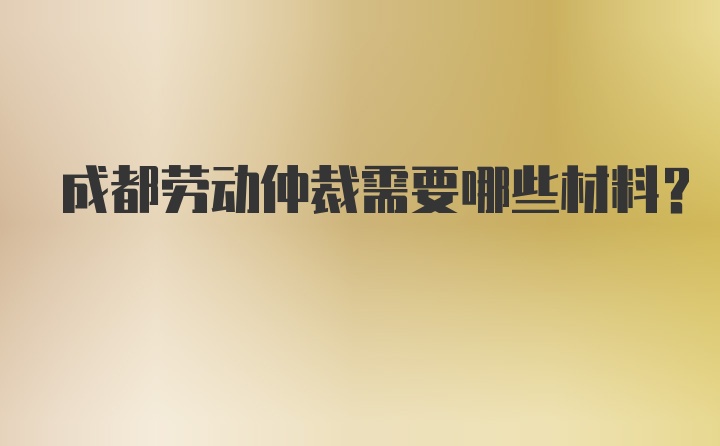 成都劳动仲裁需要哪些材料？