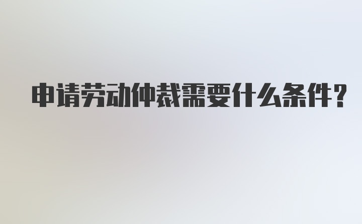 申请劳动仲裁需要什么条件？