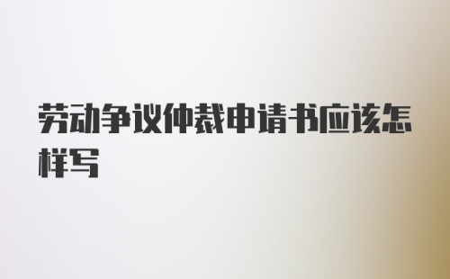 劳动争议仲裁申请书应该怎样写