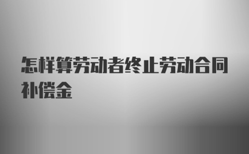 怎样算劳动者终止劳动合同补偿金