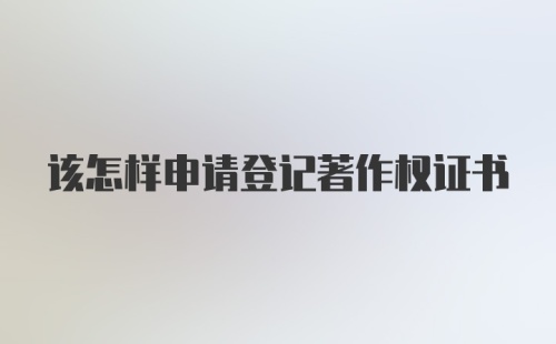 该怎样申请登记著作权证书