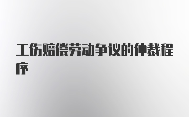 工伤赔偿劳动争议的仲裁程序