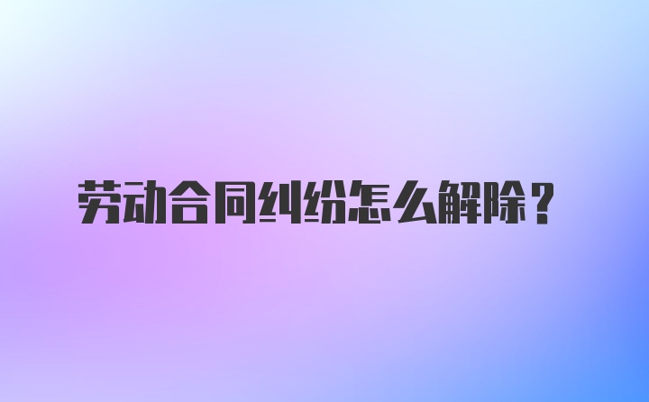 劳动合同纠纷怎么解除？