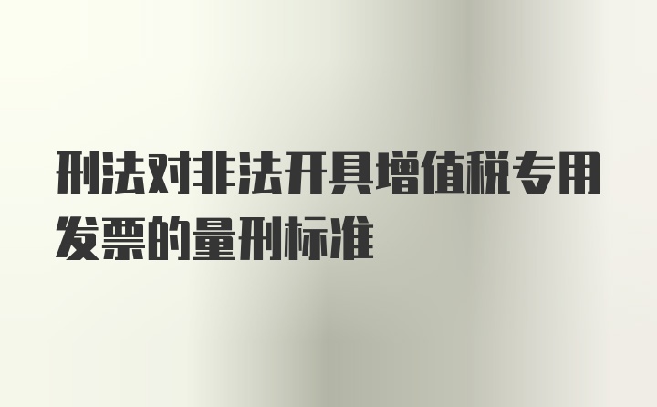 刑法对非法开具增值税专用发票的量刑标准