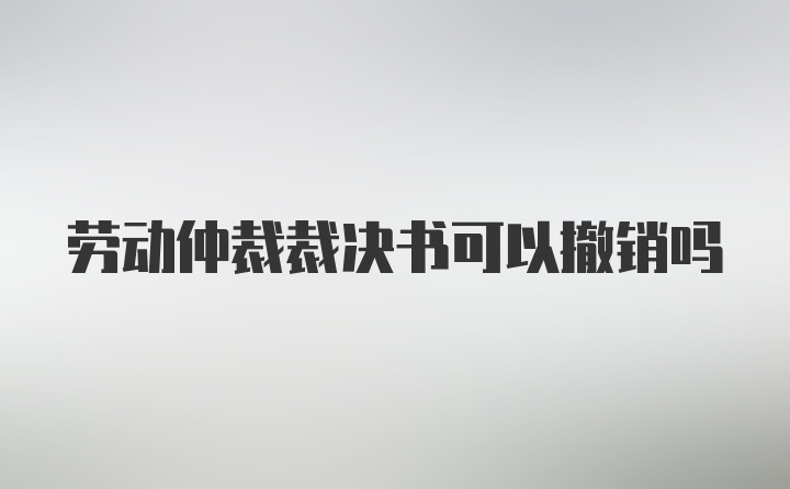 劳动仲裁裁决书可以撤销吗