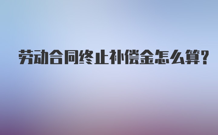 劳动合同终止补偿金怎么算？