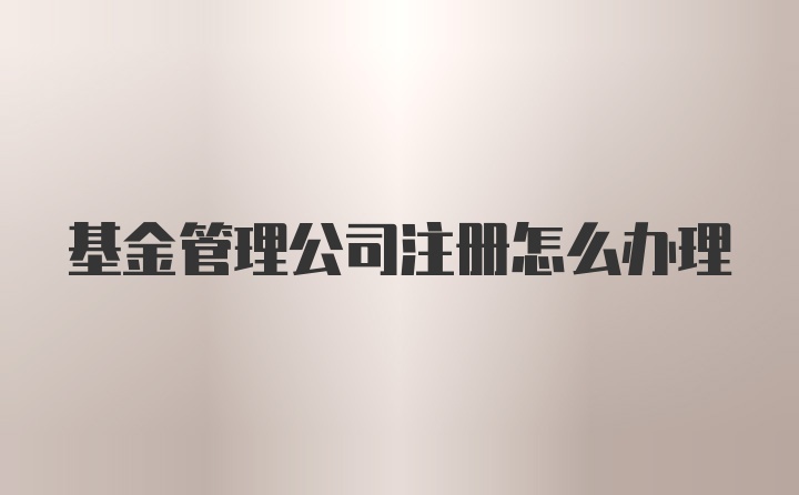 基金管理公司注册怎么办理