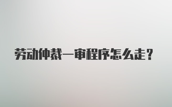 劳动仲裁一审程序怎么走？