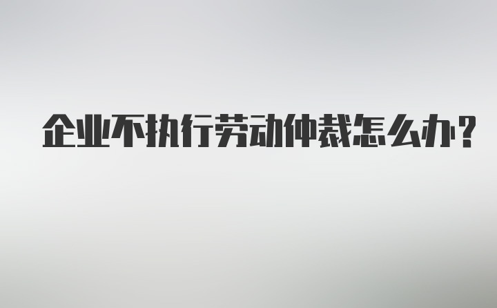 企业不执行劳动仲裁怎么办?