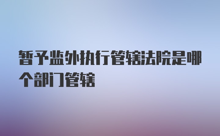 暂予监外执行管辖法院是哪个部门管辖