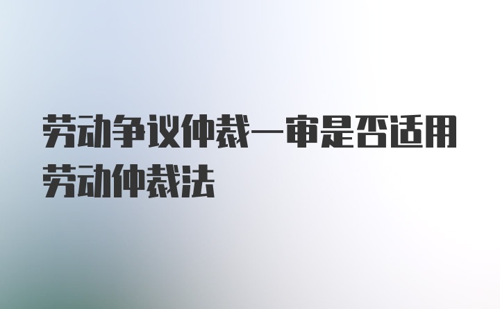 劳动争议仲裁一审是否适用劳动仲裁法