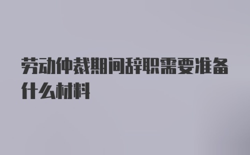 劳动仲裁期间辞职需要准备什么材料